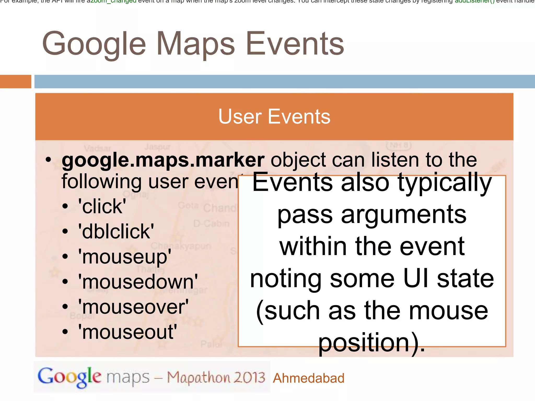 For example, the API will fire azoom_changed event on a map when the map's zoom level changes. You can intercept these state changes by registering addListener() event handler




             Google Maps Events

                                                                      User Events

              • google.maps.marker object can listen to the
                following user eventsEvents also typically
                • 'click'              pass arguments
                • 'dblclick'
                • 'mouseup'            within the event
                • 'mousedown'        noting some UI state
                • 'mouseover'        (such as the mouse
                • 'mouseout'
                                                                                                       position).
                                                                                        Ahmedabad
 