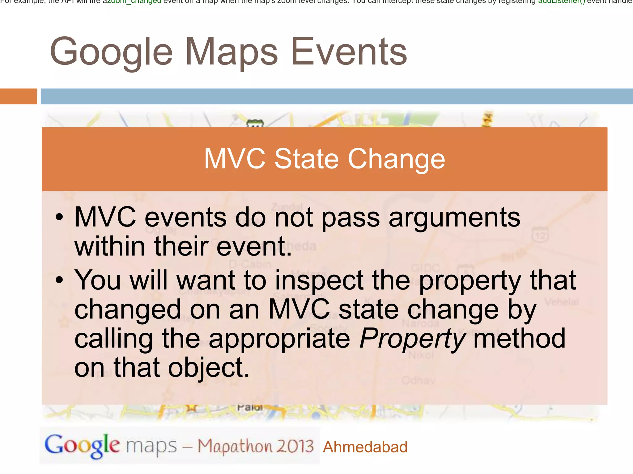 For example, the API will fire azoom_changed event on a map when the map's zoom level changes. You can intercept these state changes by registering addListener() event handler




             Google Maps Events

                                                        MVC State Change

              • MVC events do not pass arguments
                within their event.
              • You will want to inspect the property that
                changed on an MVC state change by
                calling the appropriate Property method
                on that object.

                                                                                        Ahmedabad
 