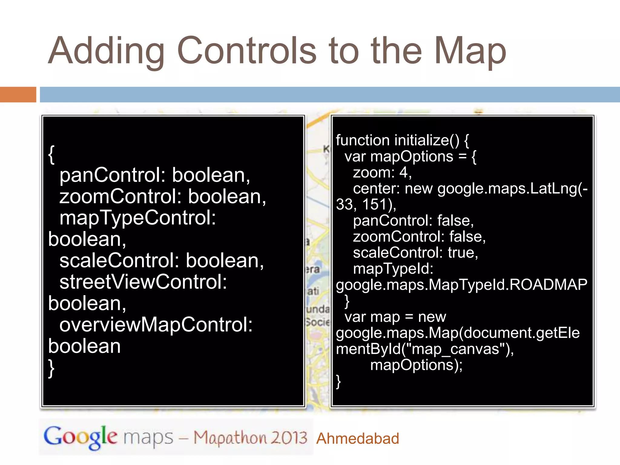 Adding Controls to the Map

                             function initialize() {
{                              var mapOptions = {
  panControl: boolean,           zoom: 4,
                                 center: new google.maps.LatLng(-
  zoomControl: boolean,      33, 151),
  mapTypeControl:                panControl: false,
boolean,                         zoomControl: false,
                                 scaleControl: true,
  scaleControl: boolean,         mapTypeId:
  streetViewControl:         google.maps.MapTypeId.ROADMAP
boolean,                       }
                               var map = new
  overviewMapControl:        google.maps.Map(document.getEle
boolean                      mentById("map_canvas"),
}                                  mapOptions);
                             }


                           Ahmedabad
 