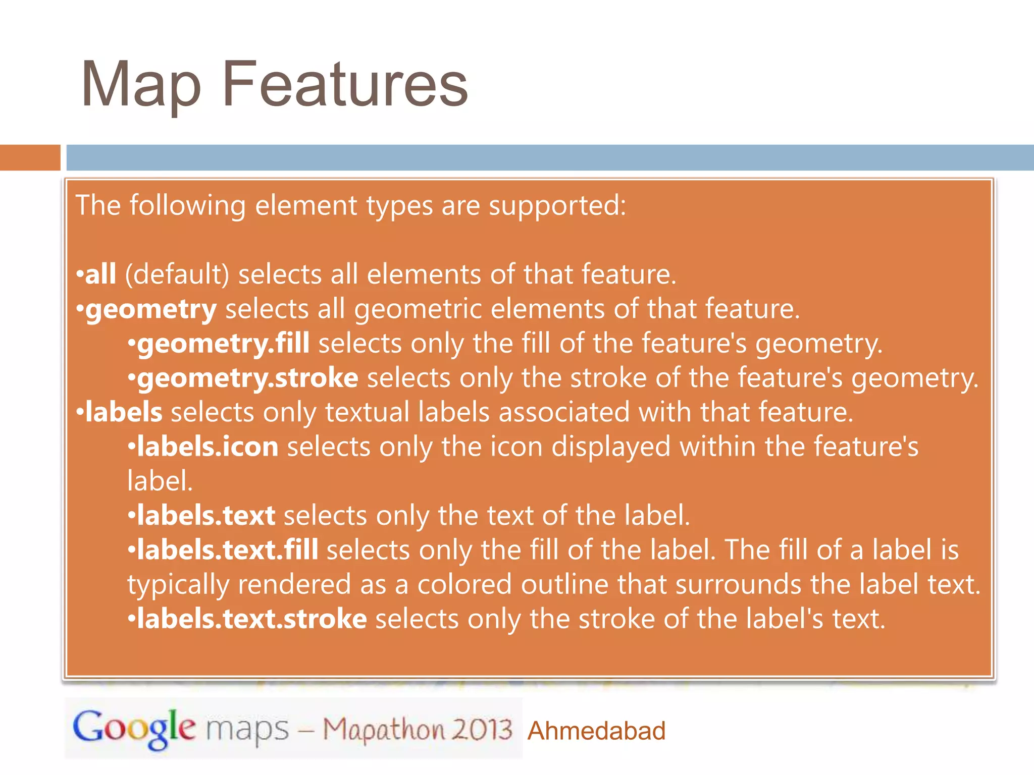 Map Features
The following element types are supported:

•all (default) selects all elements of that feature.
•geometry selects all geometric elements of that feature.
     •geometry.fill selects only the fill of the feature's geometry.
     •geometry.stroke selects only the stroke of the feature's geometry.
•labels selects only textual labels associated with that feature.
     •labels.icon selects only the icon displayed within the feature's
     label.
     •labels.text selects only the text of the label.
     •labels.text.fill selects only the fill of the label. The fill of a label is
     typically rendered as a colored outline that surrounds the label text.
     •labels.text.stroke selects only the stroke of the label's text.


                                        Ahmedabad
 