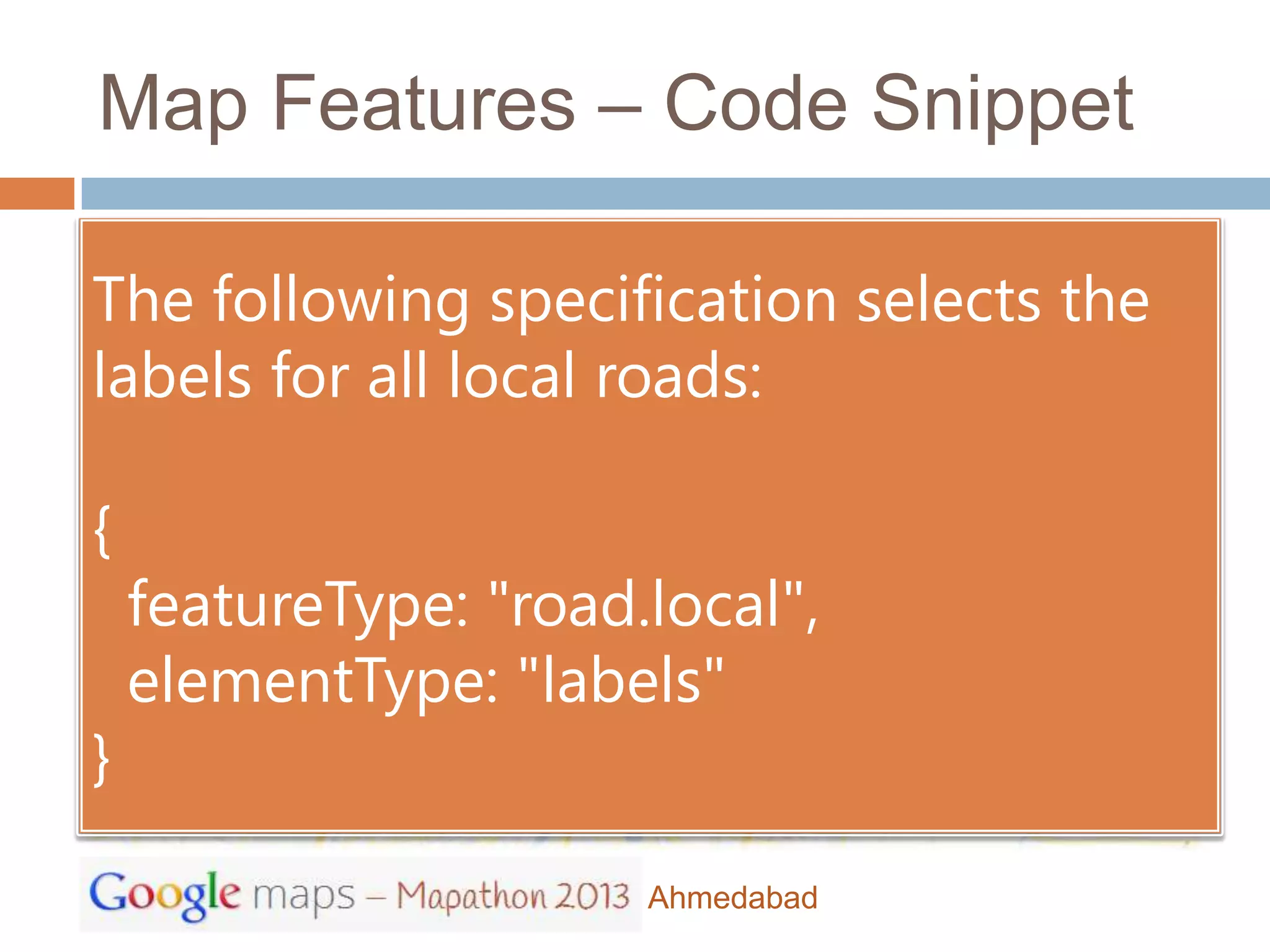 Map Features – Code Snippet

The following specification selects the
labels for all local roads:

{
    featureType: "road.local",
    elementType: "labels"
}

                       Ahmedabad
 
