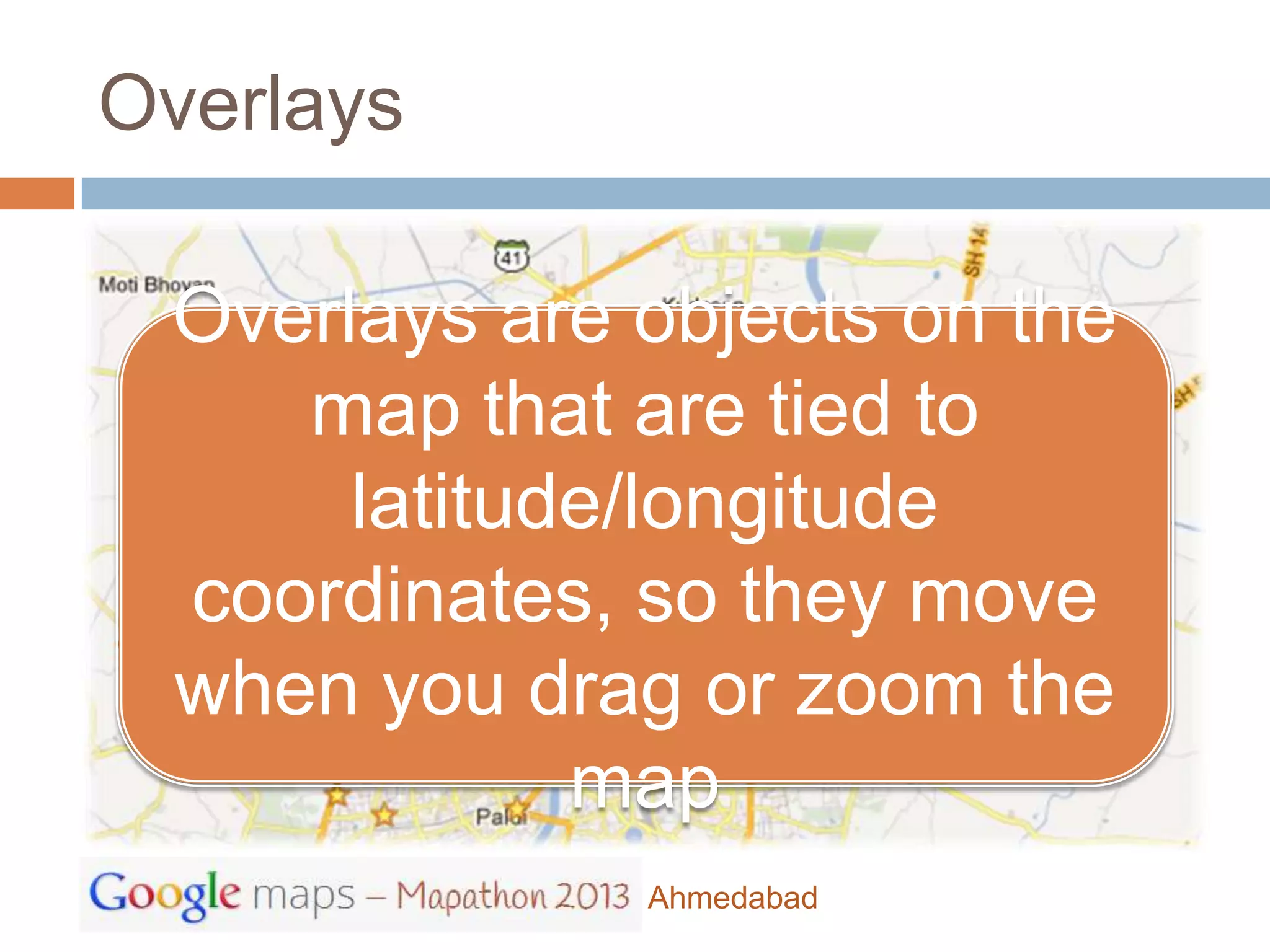 Overlays

 Overlays are objects on the
    map that are tied to
      latitude/longitude
 coordinates, so they move
 when you drag or zoom the
             map
              Ahmedabad
 