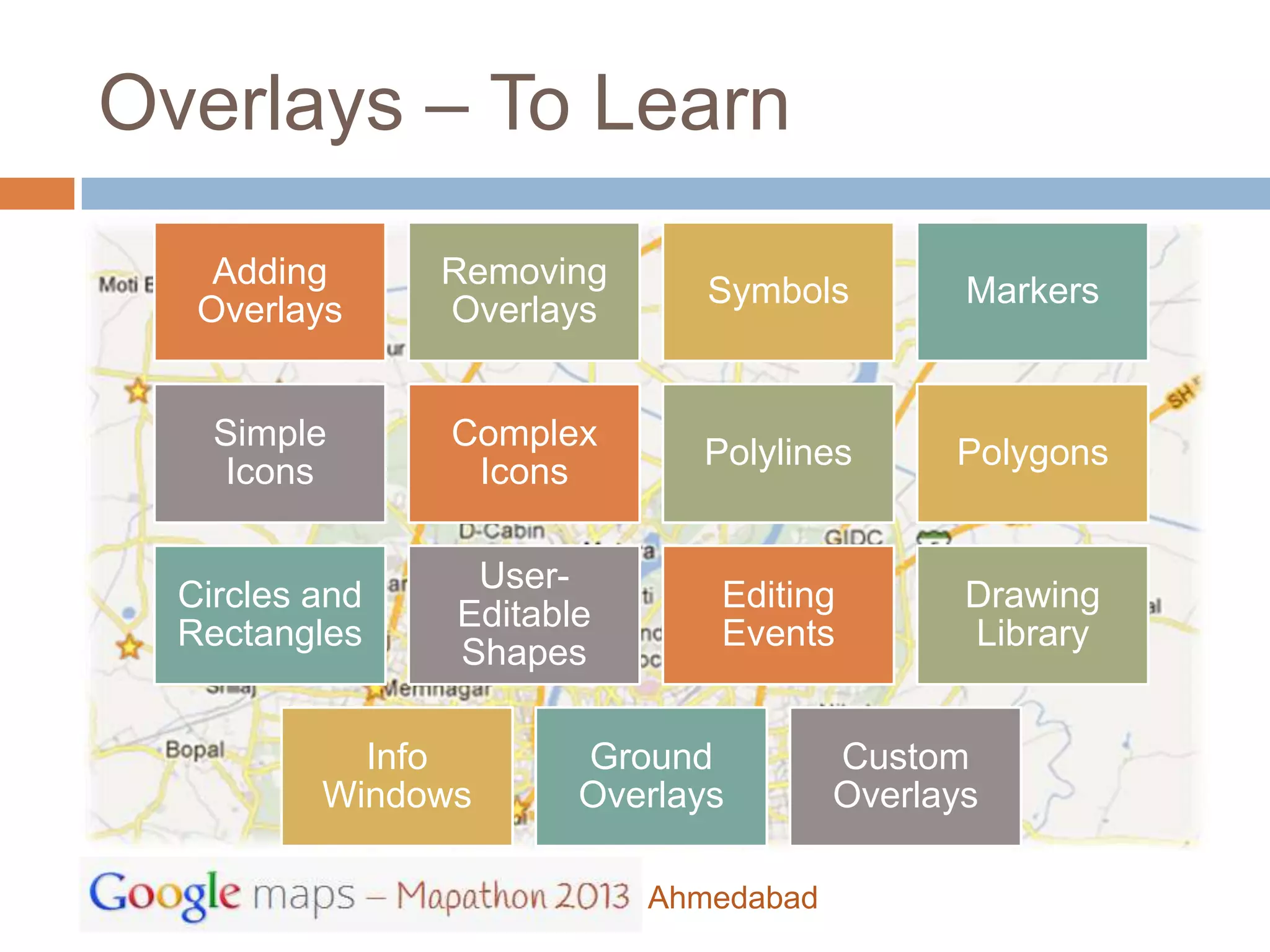 Overlays – To Learn
    Adding      Removing
                              Symbols         Markers
   Overlays     Overlays


    Simple      Complex
                             Polylines       Polygons
    Icons        Icons

                 User-
  Circles and                 Editing         Drawing
                Editable
  Rectangles                  Events          Library
                Shapes

            Info       Ground          Custom
          Windows      Overlays        Overlays

                           Ahmedabad
 