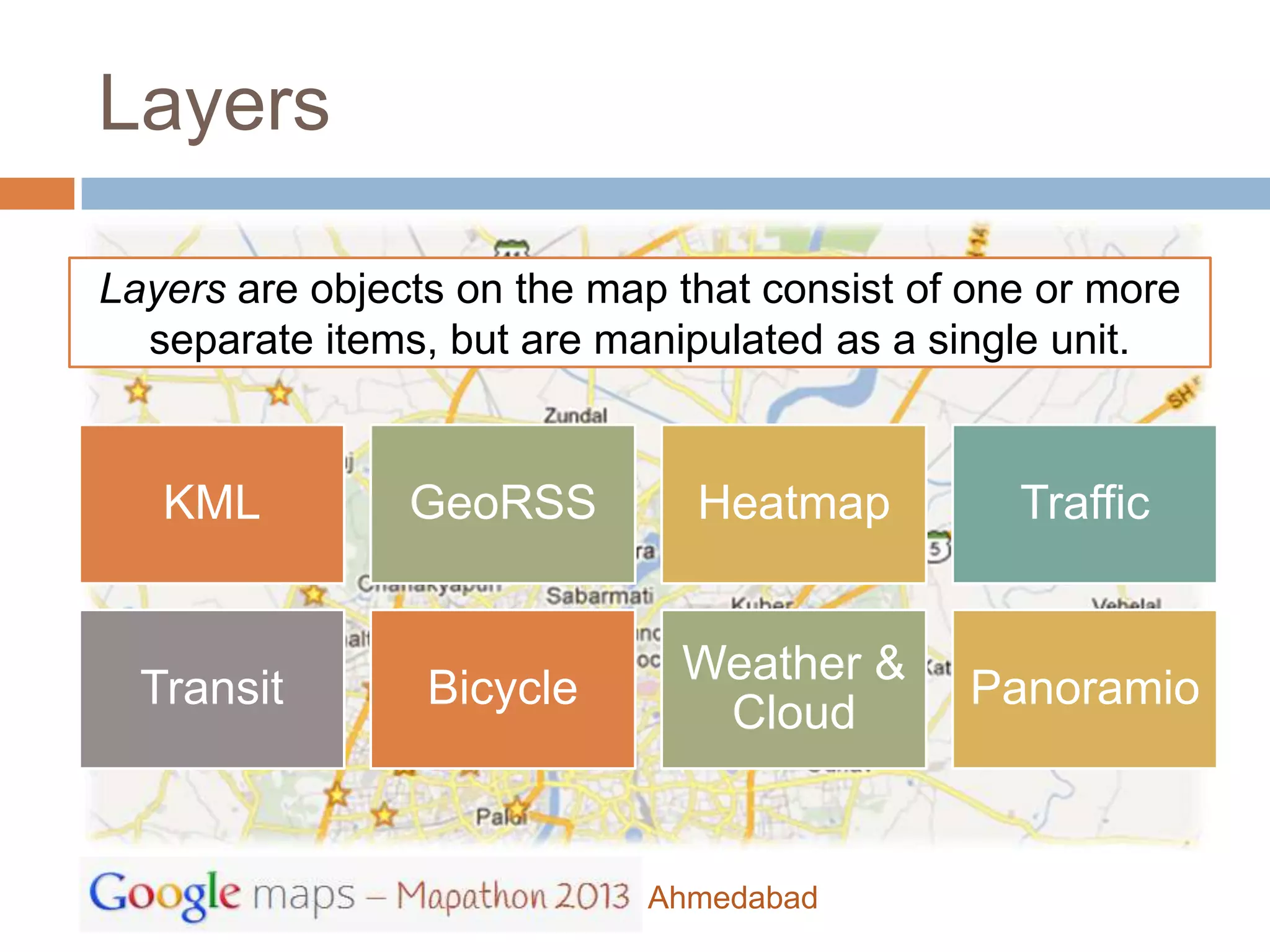 Layers

Layers are objects on the map that consist of one or more
  separate items, but are manipulated as a single unit.


   KML          GeoRSS         Heatmap          Traffic


                              Weather &
  Transit        Bicycle                     Panoramio
                               Cloud


                            Ahmedabad
 
