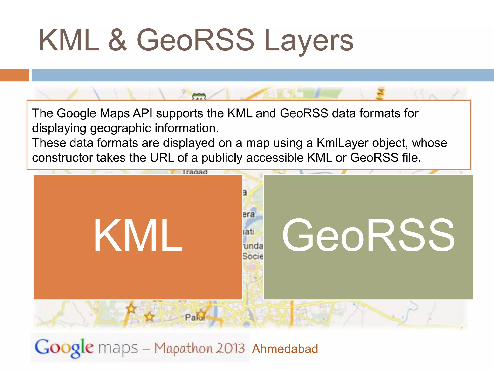 KML & GeoRSS Layers

The Google Maps API supports the KML and GeoRSS data formats for
displaying geographic information.
These data formats are displayed on a map using a KmlLayer object, whose
constructor takes the URL of a publicly accessible KML or GeoRSS file.




          KML                              GeoRSS

                                      Ahmedabad
 
