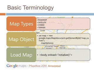 Basic Terminology
             • ROADMAP

Map Types    • SATELLITE
             • HYBRID
             • TERRAIN



             • var map = new

Map Object     google.maps.Map(document.getElementById("map_ca
               nvas"),
                 mapOptions);




 Load Map    • <body onload="initialize()">



                           Ahmedabad
 