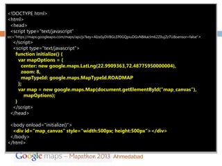<!DOCTYPE html>
     6
<html>
 <head>
 <script type="text/javascript”
src="https://maps.googleapis.com/maps/api/js?key=AIzaSyDVBGLEP0GQpiuDGvNBAaclm62Z0ujZz7U&sensor=false">
  </script>
  <script type="text/javascript">
   function initialize() {
     var mapOptions = {
       center: new google.maps.LatLng(22.9909363,72.48775950000004),
       zoom: 8,
       mapTypeId: google.maps.MapTypeId.ROADMAP
     };
     var map = new google.maps.Map(document.getElementById("map_canvas"),
        mapOptions);
   }
  </script>
 </head>

 <body onload="initialize()">
  <div id="map_canvas" style="width:500px; height:500px"></div>
 </body>
</html>

                                                        Ahmedabad
 