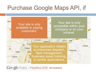 Purchase Google Maps API, if

                                Your site is only
    Your site is only
                             accessible within your
   available to paying
                              company or on your
      customers.
                                   intranet.



              Your application relates
               to enterprise dispatch,
                 fleet management,
              business asset tracking,
               or similar applications.

                          Ahmedabad
 