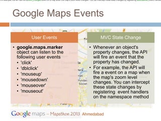 For example, the API will fire azoom_changed event on a map when the map's zoom level changes. You can intercept these state changes by registering addListener() event handler




             Google Maps Events

                                  User Events                                                               MVC State Change

             • google.maps.marker                                                               • Whenever an object's
               object can listen to the                                                           property changes, the API
               following user events                                                              will fire an event that the
               • 'click'                                                                          property has changed.
               • 'dblclick'                                                                     • For example, the API will
               • 'mouseup'                                                                        fire a event on a map when
                                                                                                  the map's zoom level
               • 'mousedown'
                                                                                                  changes. You can intercept
               • 'mouseover'                                                                      these state changes by
               • 'mouseout'                                                                       registering event handlers
                                                                                                  on the namespace method


                                                                                        Ahmedabad
 