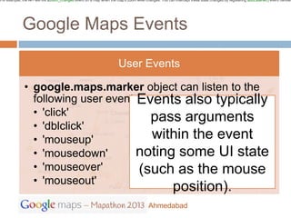 For example, the API will fire azoom_changed event on a map when the map's zoom level changes. You can intercept these state changes by registering addListener() event handler




             Google Maps Events

                                                                      User Events

              • google.maps.marker object can listen to the
                following user eventsEvents also typically
                • 'click'              pass arguments
                • 'dblclick'
                • 'mouseup'            within the event
                • 'mousedown'        noting some UI state
                • 'mouseover'        (such as the mouse
                • 'mouseout'
                                                                                                       position).
                                                                                        Ahmedabad
 