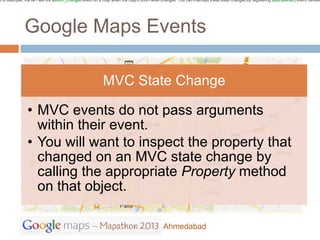 For example, the API will fire azoom_changed event on a map when the map's zoom level changes. You can intercept these state changes by registering addListener() event handler




             Google Maps Events

                                                        MVC State Change

              • MVC events do not pass arguments
                within their event.
              • You will want to inspect the property that
                changed on an MVC state change by
                calling the appropriate Property method
                on that object.

                                                                                        Ahmedabad
 