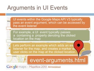 Arguments in UI Events
  UI events within the Google Maps API V3 typically
  pass an event argument, which can be accessed by
  the event listener
  For example, a UI event typically passes
  a containing a property denoting the clicked
  location on the map

  Lets perform an example which adds an event
  listener for the map, and creates a marker when the
  user clicks on the map at the clicked location.

             event-arguments.html
                          Ahmedabad
 