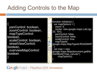 Adding Controls to the Map

                             function initialize() {
{                              var mapOptions = {
  panControl: boolean,           zoom: 4,
                                 center: new google.maps.LatLng(-
  zoomControl: boolean,      33, 151),
  mapTypeControl:                panControl: false,
boolean,                         zoomControl: false,
                                 scaleControl: true,
  scaleControl: boolean,         mapTypeId:
  streetViewControl:         google.maps.MapTypeId.ROADMAP
boolean,                       }
                               var map = new
  overviewMapControl:        google.maps.Map(document.getEle
boolean                      mentById("map_canvas"),
}                                  mapOptions);
                             }


                           Ahmedabad
 