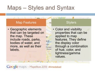 Maps – Styles and Syntax

     Map Features                       Stylers

• Geographic elements          • Color and visibility
  that can be targeted on        properties that can be
  the map. These                 applied to map
  include roads, parks,          features. They define
  bodies of water, and           the display color
  more, as well as their         through a combination
  labels.                        of hue, color, and
                                 lightness/gamma
                                 values.


                            Ahmedabad
 