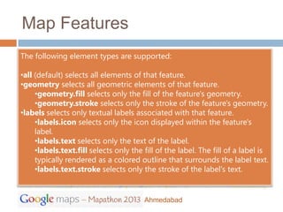 Map Features
The following element types are supported:

•all (default) selects all elements of that feature.
•geometry selects all geometric elements of that feature.
     •geometry.fill selects only the fill of the feature's geometry.
     •geometry.stroke selects only the stroke of the feature's geometry.
•labels selects only textual labels associated with that feature.
     •labels.icon selects only the icon displayed within the feature's
     label.
     •labels.text selects only the text of the label.
     •labels.text.fill selects only the fill of the label. The fill of a label is
     typically rendered as a colored outline that surrounds the label text.
     •labels.text.stroke selects only the stroke of the label's text.


                                        Ahmedabad
 