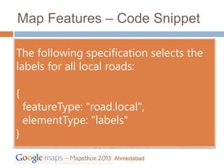 Map Features – Code Snippet

The following specification selects the
labels for all local roads:

{
    featureType: "road.local",
    elementType: "labels"
}

                       Ahmedabad
 