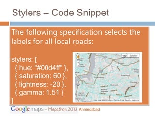 Stylers – Code Snippet

The following specification selects the
labels for all local roads:

stylers: [
  { hue: "#00d4ff" },
  { saturation: 60 },
  { lightness: -20 },
  { gamma: 1.51 }
]
                        Ahmedabad
 