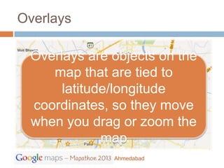 Overlays

 Overlays are objects on the
    map that are tied to
      latitude/longitude
 coordinates, so they move
 when you drag or zoom the
             map
              Ahmedabad
 