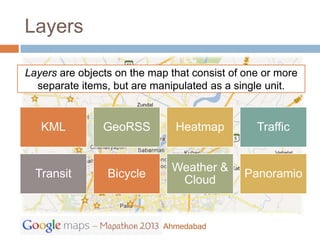 Layers

Layers are objects on the map that consist of one or more
  separate items, but are manipulated as a single unit.


   KML          GeoRSS         Heatmap          Traffic


                              Weather &
  Transit        Bicycle                     Panoramio
                               Cloud


                            Ahmedabad
 