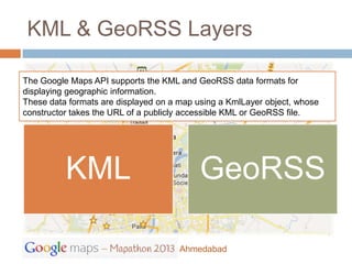 KML & GeoRSS Layers

The Google Maps API supports the KML and GeoRSS data formats for
displaying geographic information.
These data formats are displayed on a map using a KmlLayer object, whose
constructor takes the URL of a publicly accessible KML or GeoRSS file.




          KML                              GeoRSS

                                      Ahmedabad
 