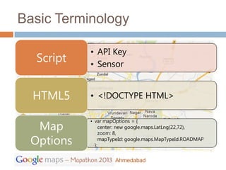 Basic Terminology

           • API Key
  Script   • Sensor


  HTML5    • <!DOCTYPE HTML>


  Map
           • var mapOptions = {
                center: new google.maps.LatLng(22,72),
                zoom: 8,
 Options     };
                mapTypeId: google.maps.MapTypeId.ROADMAP



                    Ahmedabad
 