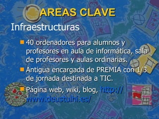 AREAS CLAVE 40 ordenadores para alumnos y profesores en aula de informática, sala de profesores y aulas ordinarias. Antigua encargada de PREMIA con 1/3 de jornada destinada a TIC. Página web, wiki, blog, http:// www.deustulhi.es / Infraestructuras