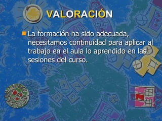 V A L O R A C I Ó N La formación ha sido adecuada, necesitamos continuidad para aplicar al trabajo en el aula lo aprendido en las sesiones del curso.