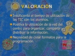 V A L O R A C I Ó N Insuficiente el tiempo de utilización de las TIC con los alumnos. Positiva la utilización de la red del centro para organizar, compartir y distribuir la información. Necesidad de crear formatos para la programación.