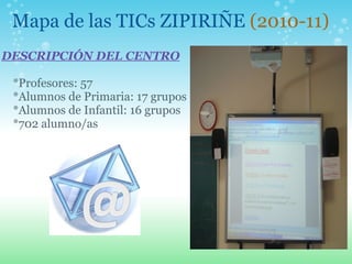 Mapa de las TICs ZIPIRIÑE (2010-11)
 
DESCRIPCIÓN DEL CENTRO
 
*Profesores: 57
*Alumnos de Primaria: 17 grupos
*Alumnos de Infantil: 16 grupos
*702 alumno/as
 
 
 