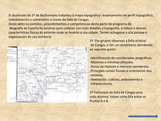 O alumnado de 2º de Bacharelato traballou o mapa topográfico: levantamento de perfil topográfico,
interpretación e comentario a través da folla de Cangas.
Deste xeito os contidos, procedementos e competencias desta parte do programa de
Xeografía de España lle serviron para coñecer con máis detalles a topografía, o relevo e demais
características físicas do entorno onde se levanta a súa cidade. Tamén achegarse a súa paisaxe e
organización do seu territorio
1º- Por grupos observan a folla orixinal
de Cangas, e fan un comentario atendendo
ao seguinte guión:
-Identificación de coordenadas xeográficas.
-Máximas e mínimas altitudes.
-Zonas de maiores e menores pendentes.
-Principais cursos fluviais e orientación dos
mesmos.
-Vexetación, cultivos, poboamento e
infraestruturas.
2º-Fotocopia da folla de Cangas para
cada alumno, trazan unha liña entre os
Puntos A e B.
 