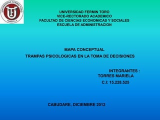 UNIVERSIDAD FERMIN TORO
             VICE-RECTORADO ACADEMICO
     FACULTAD DE CIENCIAS ECONOMICAS Y SOCIALES
             ESCUELA DE ADMINISTRACION




                MAPA CONCEPTUAL
TRAMPAS PSICOLOGICAS EN LA TOMA DE DECISIONES


                                    INTEGRANTES :
                                TORRES MARIELA
                                  C.I: 15.228.525




         CABUDARE, DICIEMBRE 2012
 