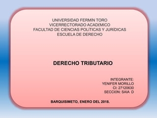 UNIVERSIDAD FERMÍN TORO
VICERRECTORADO ACADÉMICO
FACULTAD DE CIENCIAS POLÍTICAS Y JURÍDICAS
ESCUELA DE DERECHO
DERECHO TRIBUTARIO
INTEGRANTE:
YENIFER MORILLO
CI: 27120630
SECCIÓN: SAIA D
BARQUISIMETO, ENERO DEL 2018.
 