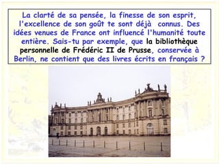 La clarté de sa pensée, la finesse de son esprit,
l'excellence de son goût te sont déjà  connus. Des
idées venues de France ont influencé l'humanité toute
entière. Sais-tu par exemple, que la bibliothèque
personnelle de Frédéric II de Prusse, conservée à
Berlin, ne contient que des livres écrits en français ?
 
