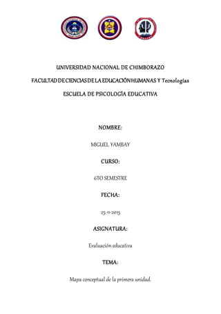 UNIVERSIDAD NACIONAL DE CHIMBORAZO
FACULTADDECIENCIASDELAEDUCACIÓNHUMANAS Y Tecnologías
ESCUELA DE PSICOLOGÍA EDUCATIVA
NOMBRE:
MIGUEL YAMBAY
CURSO:
6TO SEMESTRE
FECHA:
25-11-2015
ASIGNATURA:
Evaluación educativa
TEMA:
Mapa conceptual de la primera unidad.
 