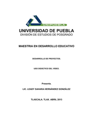 UNIVERSIDAD DE PUEBLA
DIVISIÓN DE ESTUDIOS DE POSGRADO



MAESTRIA EN DESARROLLO EDUCATIVO



         DESARROLLO DE PROYECTOS.




          USO DIDÁCTICO DEL VIDEO.




                 Presenta.

  LIC. LEADY SAHARA HERNÁNDEZ GONZÁLEZ



        TLAXCALA. TLAX. ABRIL 2013
 