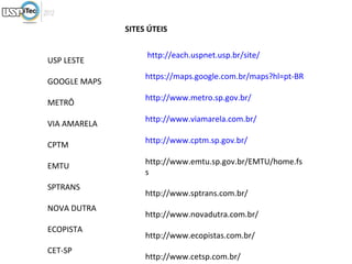 SITES ÚTEIS

                   http://each.uspnet.usp.br/site/
USP LESTE
                   https://maps.google.com.br/maps?hl=pt-BR
GOOGLE MAPS
                   http://www.metro.sp.gov.br/
METRÔ
                   http://www.viamarela.com.br/
VIA AMARELA
                   http://www.cptm.sp.gov.br/
CPTM
                   http://www.emtu.sp.gov.br/EMTU/home.fs
EMTU
                   s
SPTRANS
                   http://www.sptrans.com.br/
NOVA DUTRA
                   http://www.novadutra.com.br/
ECOPISTA
                   http://www.ecopistas.com.br/
CET-SP
                   http://www.cetsp.com.br/
 