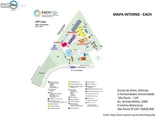 MAPA INTERNO - EACH




            Escola de Artes, Ciências
            e Humanidades Universidade
            São Paulo - USP
            Av. Arlindo Béttio, 1000
            Ermelino Matarazzo
            São Paulo SP CEP: 03828-000
Fonte: http://each.uspnet.usp.br/site/mapa.php
 
