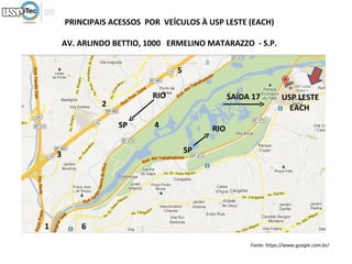PRINCIPAIS ACESSOS POR VEÍCULOS À USP LESTE (EACH)

        AV. ARLINDO BETTIO, 1000 ERMELINO MATARAZZO - S.P.


                                   5

                             RIO                  SAÍDA 17          USP LESTE
                 2                                                    EACH
                     SP      4              RIO

    3                                  SP




1           6

                                                       Fonte: https://www.google.com.br/
 
