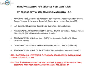 PRINCIPAIS ACESSOS POR VEÍCULOS À USP LESTE (EACH)

       AV. ARLINDO BETTIO, 1000 ERMELINO MATARAZZO - S.P.

1) MARGINAL TIETÊ , partindo de: Aeroporto de Congonhas , Rodovias; Castelo Branco,
   Raposo Tavares, Anhanguera, Zonas Sul, Oeste, Norte , Leste e Grande ABCD .

2)   AV. GUARULHOS, partindo do centro de Guarulhos e demais bairros.

3) “MARGINAL” DA RODOVIA PRESIDENTE DUTRA - SP/RIO, partindo da Rodovia Fernão
   Dias - BH/SP. ( 1ª Saída Guarulhos / Ponte Grande)

4) RODOVIA AYRTON SENNA, sentido - RIO/SP ou Aeroporto Cumbica/SP (Saída
   Guarulhos Penha)

5) “MARGINAL” DA RODOVIA PRESIDENTE DUTRA, sentido - RIO/SP (saída 128)

6) RODOVIA AYRTON SENNA OU AV. ASSIS RIBEIRO, partindo do bairro da Penha S.P

OBS.: O ACESSO À USP LESTE (EACH) É PELA SAÍDA 17 DA RODOVIA AYRTON SENNA
SENTIDO SÃO PAULO - RIO.

O ACESSO À USP LESTE PELA AV. ARLINDO BETTIO É SOMENTE PELA RUA QUATIARA,
   SEGUINDO APÓS PELA RODOVIA AYRTON SENNA ATÉ A SAÍDA 17
 