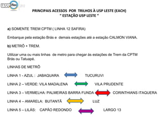 PRINCIPAIS ACESSOS POR TRILHOS À USP LESTE (EACH)
                             “ ESTAÇÃO USP LESTE “


a) SOMENTE TREM CPTM ( LINHA 12 SAFIRA)

Embarque pela estação Brás e demais estações até a estação CALMON VIANA.

b) METRÔ + TREM.

Utilizar uma ou mais linhas de metro para chegar às estações de Trem da CPTM
Brás ou Tatuapé.

LINHAS DE METRÔ

LINHA 1 - AZUL : JABAQUARA                   TUCURUVI

LINHA 2 – VERDE: VILA MADALENA                     VILA PRUDENTE

LINHA 3 – VERMELHA: PALMEIRAS BARRA FUNDA                    CORINTHIANS ITAQUERA

LINHA 4 – AMARELA: BUTANTÃ                       LUZ

LINHA 5 – LILÁS:   CAPÃO REDONDO                        LARGO 13
 