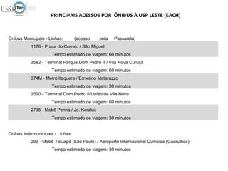 PRINCIPAIS ACESSOS POR ÔNIBUS À USP LESTE (EACH)



Onibus Municipais - Linhas:        (acesso    pela   Passarela)
           1178 - Praça do Correio / São Miguel
                     Tempo estimado de viagem: 60 minutos
           2582 - Terminal Parque Dom Pedro II / Vila Nova Curuçá
                     Tempo estimado de viagem: 60 minutos
           374M - Metrô Itaquera / Ermelino Matarazzo
                     Tempo estimado de viagem: 30 minutos
           2590 - Terminal Dom Pedro II/União de Vila Nova
                     Tempo estimado de viagem: 60 minutos
           2735 - Metrô Penha / Jd. Keralux
                     Tempo estimado de viagem: 30 minutos


Onibus Intermunicipais - Linhas:
           299 - Metrô Tatuapé (São Paulo) / Aeroporto Internacional Cumbica (Guarulhos)
                     Tempo estimado de viagem: 30 minutos
 