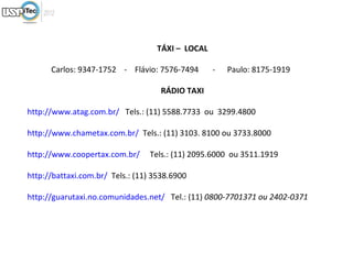 TÁXI – LOCAL

      Carlos: 9347-1752 - Flávio: 7576-7494       -   Paulo: 8175-1919

                                    RÁDIO TAXI

http://www.atag.com.br/ Tels.: (11) 5588.7733 ou 3299.4800

http://www.chametax.com.br/ Tels.: (11) 3103. 8100 ou 3733.8000

http://www.coopertax.com.br/     Tels.: (11) 2095.6000 ou 3511.1919

http://battaxi.com.br/ Tels.: (11) 3538.6900

http://guarutaxi.no.comunidades.net/ Tel.: (11) 0800-7701371 ou 2402-0371
 