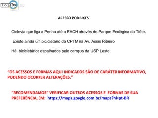 ACESSO POR BIKES


 Ciclovia que liga a Penha até a EACH através do Parque Ecológica do Tiête.

  Existe ainda um bicicletário da CPTM na Av. Assis Ribeiro

 Há bicicletários espalhados pelo campus da USP Leste.




“OS ACESSOS E FORMAS AQUI INDICADOS SÃO DE CARÁTER INFORMATIVO,
PODENDO OCORRER ALTERAÇÕES.”


 “RECOMENDAMOS” VERIFICAR OUTROS ACESSOS E FORMAS DE SUA
 PREFERÊNCIA, EM: https://maps.google.com.br/maps?hl=pt-BR
 