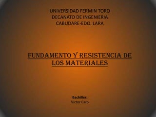 UNIVERSIDAD FERMIN TORO
DECANATO DE INGENIERIA
CABUDARE-EDO. LARA
FUNDAMENTO Y RESISTENCIA DE
LOS MATERIALES
Bachiller:
Víctor Caro
 