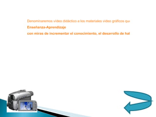 Denominaremos vídeo didáctico a los materiales video gráficos que pueden tener utilidad en la educación virtual a distancia y presencial: el mismo proporciona una visión general de un tema en particular, facilitando el trabajo individual y en equipo, el conlleva una intencionalidad didáctica y es un elemento motivador. Ellos proponen potenciar la  Enseñanza-Aprendizaje  con miras de incrementar el conocimiento, el desarrollo de habilidades y destrezas en diversos aspectos de la educación, son producidos sobre todo como apoyo o complemento de la educación, así como en los planes de desarrollo y en la transferencia de tecnologías.  