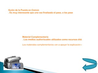 Guión de la Puesta en Común . Es muy interesante que una vez finalizado el pase, o los pases del programa, el profesor propicie una puesta en común con todos los asistentes. Esta puesta en común, además de aclarar las dudas que hayan surgido, servirá para poner de manifiesto los puntos más importantes que el programa haya tratado, recordarlos y hacer un esquema que facilite su estudio y asimilación. Esta puesta en común también propicia que el nivel de lectura de la imagen, que recordemos es siempre polisémica, sea similar para todos los alumnos.  Material Complementario . Los medios audiovisuales utilizados como recursos didácticos no deben agotarse en ellos mismos. Su función es complementar la acción del profesor que, a su vez, puede ir acompañada de otros recursos, audiovisuales o no, a los que también deben complementar.  Los materiales complementarios van a apoyar la explicación que los alumnos reciben a través del video lección. Su misión consiste en hacer hincapié sobre aquellos aspectos que no quedan suficientemente claros o en otros que, por su dificultad o por su interés, necesitan una atención especial 