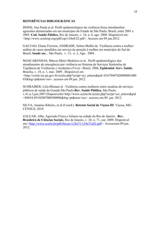 12
REFERÊNCIAS BIBLIOGRÁFICAS
DOSSI, Ana Paula et al. Perfil epidemiológico da violência física intrafamiliar:
agressões denunciadas em um município do Estado de São Paulo, Brasil, entre 2001 e
2005. Cad. Saúde Pública, Rio de Janeiro, v. 24, n. 8, ago. 2008. Disponível em:
<http://www.scielosp.org/pdf/csp/v24n8/22.pdf>. Acessos em 09 jun.2012.
GALVAO, Elaine Ferreira; ANDRADE, Selma Maffei de. Violência contra a mulher:
análise de casos atendidos em serviço de atenção à mulher em município do Sul do
Brasil. Saude soc., São Paulo, v. 13, n. 2, Ago. 2004 .
MASCARENHAS, Márcio Dênis Medeiros et al . Perfil epidemiológico dos
atendimentos de emergência por violência no Sistema de Serviços Sentinelas de
Vigilância de Violências e Acidentes (Viva) - Brasil, 2006. Epidemiol. Serv. Saúde,
Brasília, v. 18, n. 1, mar. 2009 . Disponível em
<http://scielo.iec.pa.gov.br/scielo.php?script=sci_arttext&pid=S1679497420090001000
03&lng=pt&nrm=iso>. acessos em 09 jun. 2012.
SCHRAIBER, Lilia Blimaet al . Violência contra mulheres entre usuárias de serviços
públicos de saúde da Grande São Paulo.Rev. Saúde Pública, São Paulo,
v.41,n.3,jun.2007.Disponívelm<http://www.scielo.br/scielo.php?script=sci_arttext&pid
=S0034-89102007000300006&lng=pt&nrm=iso>. acessos em 09 jun. 2012.
SILVA, Ananias Ribeiro, et al (Coord.). Retrato Social de Viçosa III. Viçosa, MG:
CENSUS, 2010.
ZALUAR, Alba. Agressão Física e Gênero na cidade do Rio de Janeiro. Rev.
Brasileira de Ciências Sociais, Rio de Janeiro, v. 24, n. 71, out. 2009. Disponível
em:<http://www.scielo.br/pdf/rbcsoc/v24n71/v24n71a02.pdf>. Acessosem 09 jun.
2012.
 