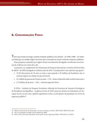 M apa     da   V iolência 2011: o s J oVens                   do   b rasil




6. c onsiderações f inais




temos percorrido um longo caminho tentando qualificar uma década – de 1998 a 2008 – de violên-
cias letais que, no sentido trágico do termo, têm-se tornado em nossas vivências e temores cotidianos.
    Duas pesquisas realizadas por órgãos oficiais recentemente divulgadas corroboram essa inser-
ção da violência em nosso dia a dia.
    A primeira é o complemento de Vitimização da Pesquisa Nacional por Amostra de Domicílios
do IBGE34 de 2009, divulgada nos últimos dias de 2010. Considerando o ano anterior à pesquisa35:
    • 47,2% das pessoas de 10 anos ou mais, o que equivale a 29 milhões de brasileiros, não se
        sentiam seguras na cidade em que moravam;
   • 8,7 milhões de pessoas de 10 anos ou mais – 7,3% – foram vítimas de roubo ou furto nesse ano; e
   • 2,5 milhões de pessoas – 1,6% – sofreram agressão física.


   O IPEA – Instituto de Pesquisa Econômica Aplicada da Secretaria de Assuntos Estratégicos
da Presidência da República – também em fins de 2010, lança seu Sistema de Indicadores de Per-
cepção Social, um de cujos capítulos igualmente enfoca as percepções da população em torno da
segurança pública36.




34. IBGE. Características da vitimização e do acesso à Justiça no Brasil. 2009. PNAD, IBGE/CNJ. 2010.
35. De 27 de setembro de 2008 a 26 de setembro de 2009
36. IPEA. SIPS. Sistema de Indicadores de Percepção Social. Segurança Pública. IPEA/SAE. 2/12/2010.


                                                                                                                 151
 