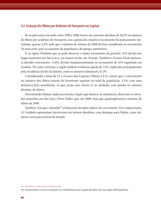 4.2. Evolução dos Óbitos por Acidentes de Transporte nas Capitais

    Se no país como um todo, entre 1998 e 2008, houve um aumento absoluto de 26,5% no número
de óbitos por acidentes de transporte, nas capitais dos estados o incremento foi praticamente ine-
xistente, apenas 3,2%, pelo que o número de vítimas de 2008 foi bem semelhante ao encontrado
10 anos atrás, pese ao aumento da população e do parque automotriz.
    É na região Nordeste que se pode observar o maior incremento do período: 21% devido aos
largos aumentos em São Luís e, em menor escala, em Aracaju. Também o Centro-Oeste apresen-
ta elevado crescimento: 15,8%, devido fundamentalmente ao incremento de 41% registrado em
Goiânia. No outro extremo, a região Sudeste evidencia queda de 12%, explicada principalmente
pela incidência do Rio de Janeiro, onde os números diminuem 31,3%
    Considerando a faixa de 15 a 24 anos das Capitais (Tabela 4.2.2), vemos que o crescimento
no número dos óbitos juvenis foi levemente superior ao total da população: 5,2%, com uma
dinâmica bem semelhante, só que, neste caso, foram 13 as unidades com quedas no número
absoluto de óbitos.
    Descontando Palmas, dada sua recente criação que distorce as estatísticas, observam-se eleva-
dos aumentos em São Luís e Porto Velho, que, em 2008, mais que quadruplicaram o número de
óbitos de 1998.
    Também Aracaju e Salvador30 evidenciam elevados índices de crescimento. Em compensação,
13 Unidades apresentam decréscimo em termos absolutos, com destaque para Belém, cujos nú-
meros caem para menos da metade.




30. Surpreendem as fortes oscilações na contabilização da Capital Salvador e de sua região Metropolitana.


86
 