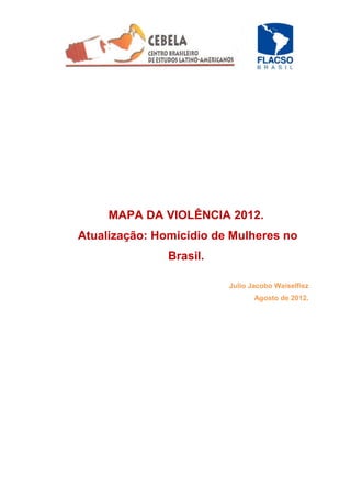 MAPA DA VIOLÊNCIA 2012.
Atualização: Homicídio de Mulheres no
               Brasil.

                         Julio Jacobo Waiselfisz
                                Agosto de 2012.
 
